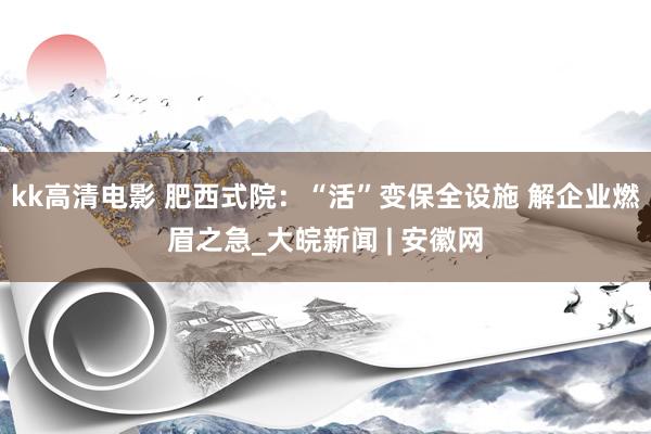 kk高清电影 肥西式院：“活”变保全设施 解企业燃眉之急_大皖新闻 | 安徽网