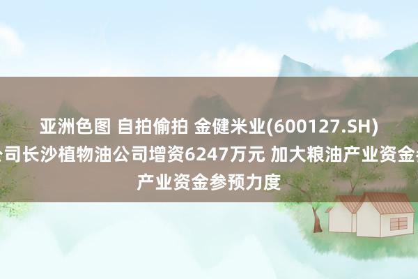 亚洲色图 自拍偷拍 金健米业(600127.SH)拟向子公司长沙植物油公司增资6247万元 加大粮油产业资金参预力度