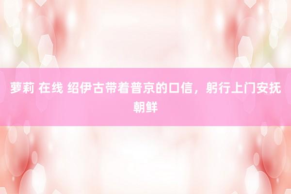 萝莉 在线 绍伊古带着普京的口信，躬行上门安抚朝鲜
