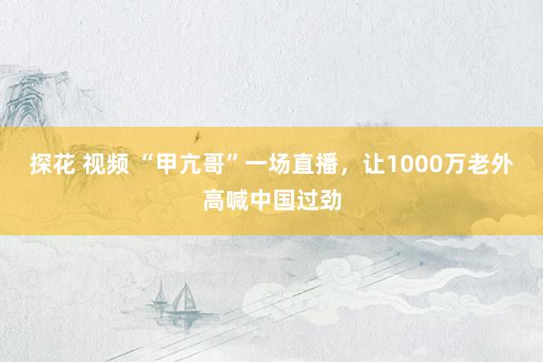 探花 视频 “甲亢哥”一场直播，让1000万老外高喊中国过劲