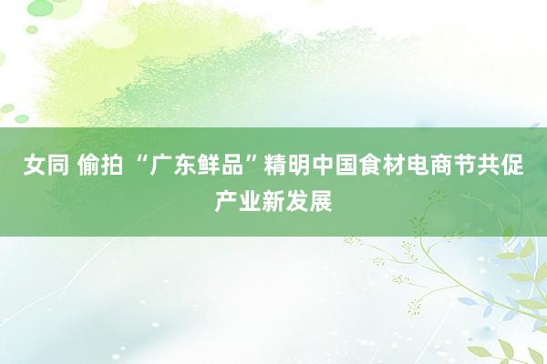 女同 偷拍 “广东鲜品”精明中国食材电商节共促产业新发展
