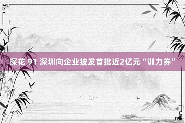 探花 91 深圳向企业披发首批近2亿元“训力券”