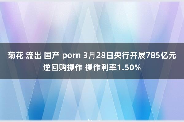 菊花 流出 国产 porn 3月28日央行开展785亿元逆回购操作 操作利率1.50%
