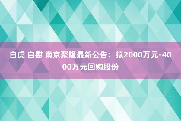 白虎 自慰 南京聚隆最新公告：拟2000万元-4000万元回购股份
