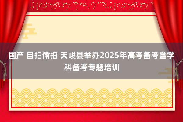 国产 自拍偷拍 天峻县举办2025年高考备考暨学科备考专题培训
