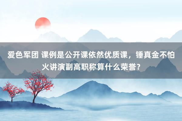 爱色军团 课例是公开课依然优质课，锤真金不怕火讲演副高职称算什么荣誉？