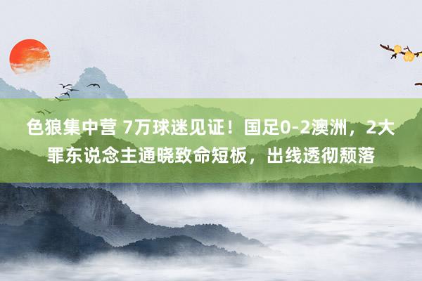 色狼集中营 7万球迷见证！国足0-2澳洲，2大罪东说念主通晓致命短板，出线透彻颓落