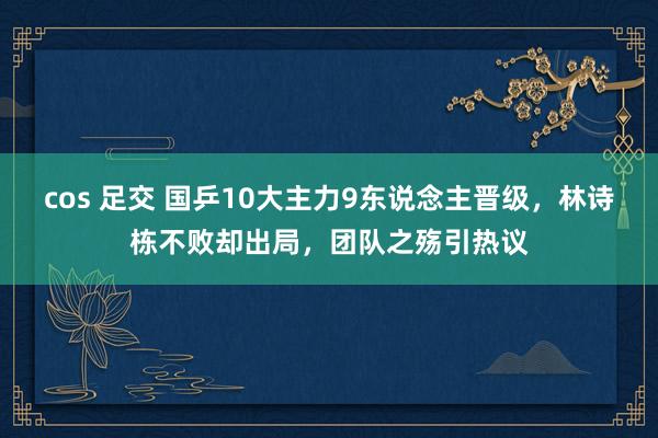 cos 足交 国乒10大主力9东说念主晋级，林诗栋不败却出局，团队之殇引热议