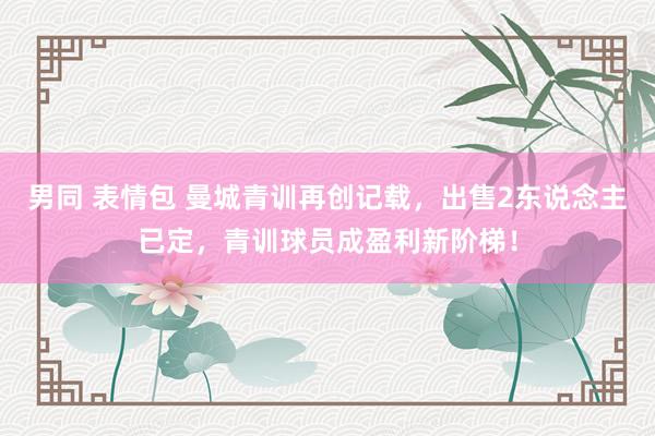 男同 表情包 曼城青训再创记载，出售2东说念主已定，青训球员成盈利新阶梯！