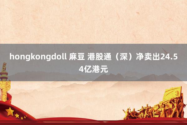 hongkongdoll 麻豆 港股通（深）净卖出24.54亿港元