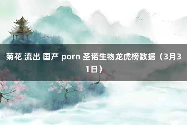 菊花 流出 国产 porn 圣诺生物龙虎榜数据（3月31日）