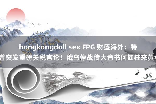 hongkongdoll sex FPG 财盛海外：特朗普突发重磅关税言论！俄乌停战传大音书何如往来黄金？