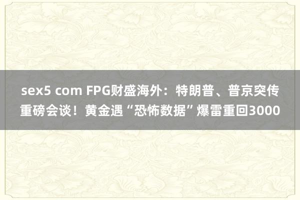 sex5 com FPG财盛海外：特朗普、普京突传重磅会谈！黄金遇“恐怖数据”爆雷重回3000