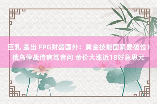 巨乳 露出 FPG财盛国外：黄金技能面紧要破位！俄乌停战传病笃音问 金价大涨近18好意思元