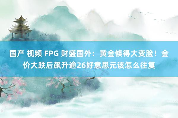 国产 视频 FPG 财盛国外：黄金倏得大变脸！金价大跌后飙升逾26好意思元该怎么往复