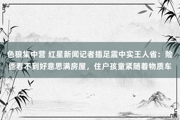 色狼集中营 红星新闻记者插足震中实王人省：险些看不到好意思满房屋，住户孩童紧随着物质车