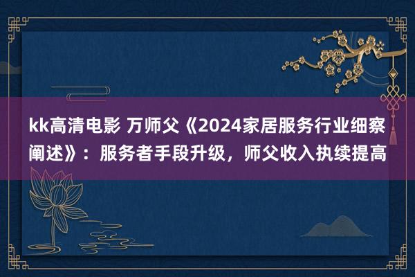 kk高清电影 万师父《2024家居服务行业细察阐述》：服务者手段升级，师父收入执续提高