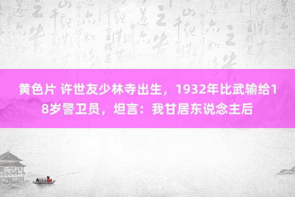 黄色片 许世友少林寺出生，1932年比武输给18岁警卫员，坦言：我甘居东说念主后