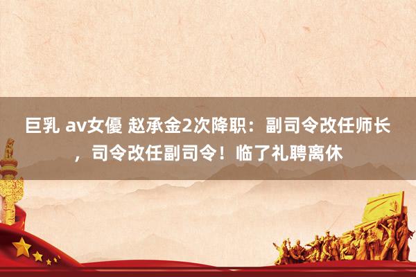 巨乳 av女優 赵承金2次降职：副司令改任师长，司令改任副司令！临了礼聘离休