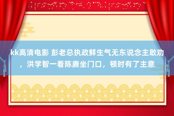 kk高清电影 彭老总执政鲜生气无东说念主敢劝，洪学智一看陈赓坐门口，顿时有了主意
