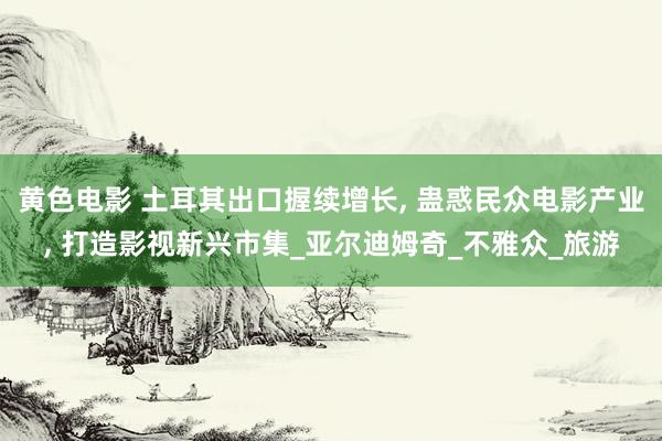 黄色电影 土耳其出口握续增长， 蛊惑民众电影产业， 打造影视新兴市集_亚尔迪姆奇_不雅众_旅游