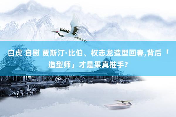 白虎 自慰 贾斯汀·比伯、权志龙造型回春，背后「造型师」才是果真推手?