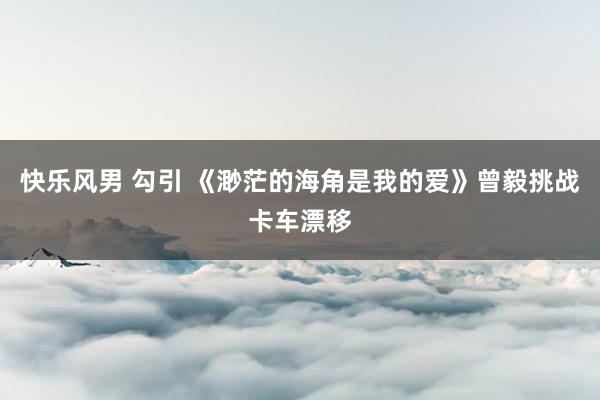 快乐风男 勾引 《渺茫的海角是我的爱》曾毅挑战卡车漂移