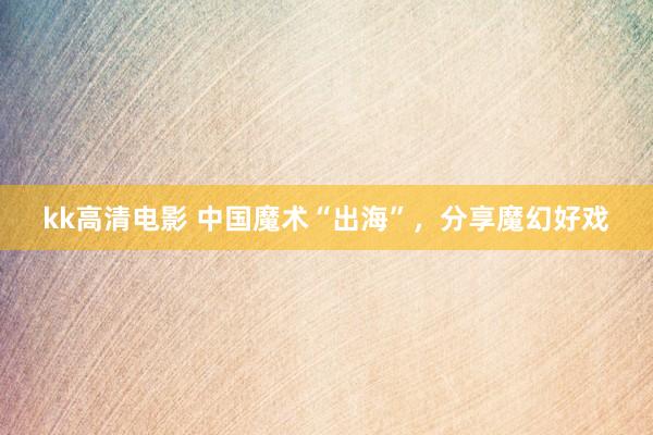 kk高清电影 中国魔术“出海”，分享魔幻好戏