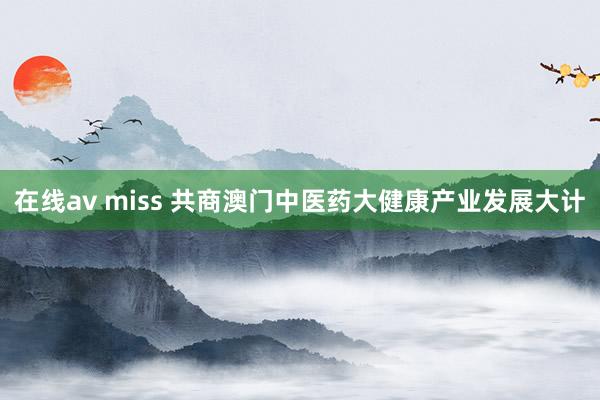 在线av miss 共商澳门中医药大健康产业发展大计