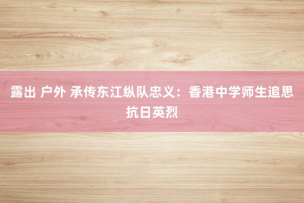 露出 户外 承传东江纵队忠义：香港中学师生追思抗日英烈