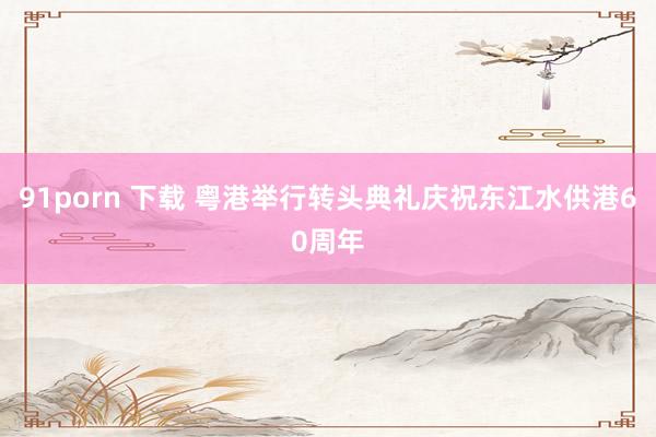 91porn 下载 粤港举行转头典礼庆祝东江水供港60周年