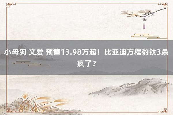 小母狗 文爱 预售13.98万起！比亚迪方程豹钛3杀疯了？
