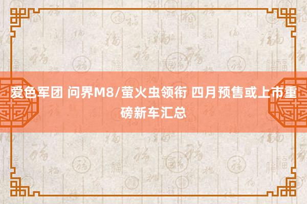 爱色军团 问界M8/萤火虫领衔 四月预售或上市重磅新车汇总