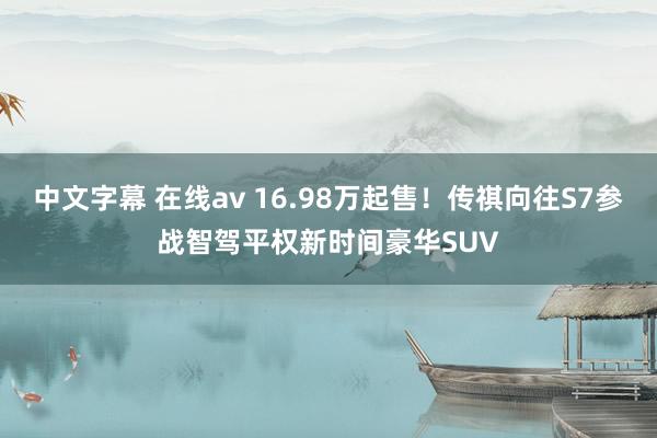 中文字幕 在线av 16.98万起售！传祺向往S7参战智驾平权新时间豪华SUV