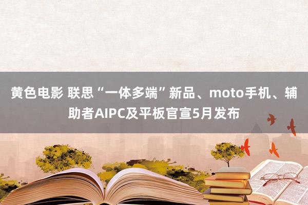 黄色电影 联思“一体多端”新品、moto手机、辅助者AIPC及平板官宣5月发布