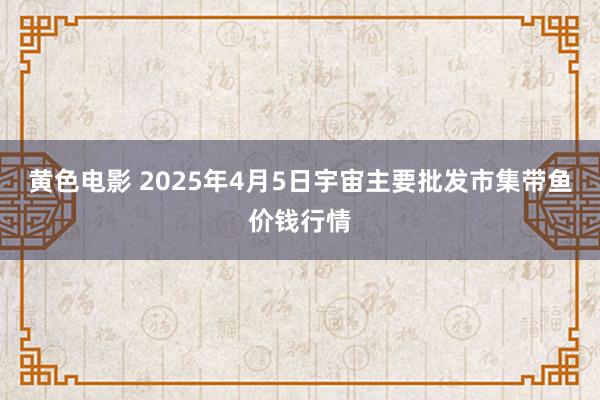黄色电影 2025年4月5日宇宙主要批发市集带鱼价钱行情