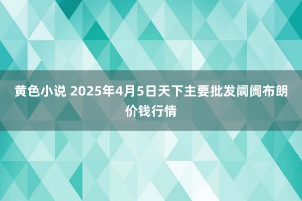 黄色小说 2025年4月5日天下主要批发阛阓布朗价钱行情