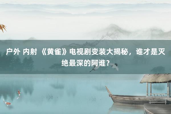 户外 内射 《黄雀》电视剧变装大揭秘，谁才是灭绝最深的阿谁？
