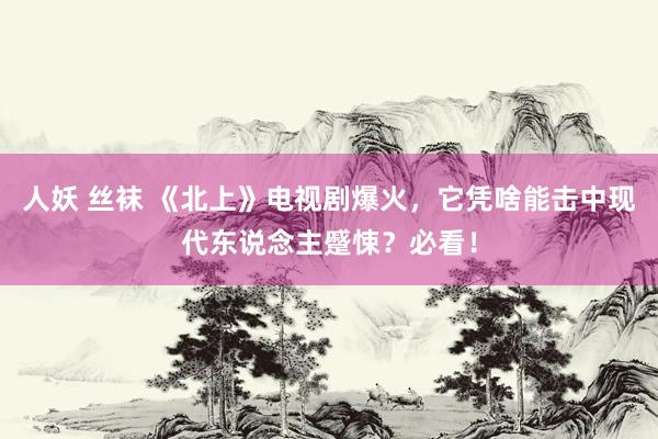 人妖 丝袜 《北上》电视剧爆火，它凭啥能击中现代东说念主蹙悚？必看！
