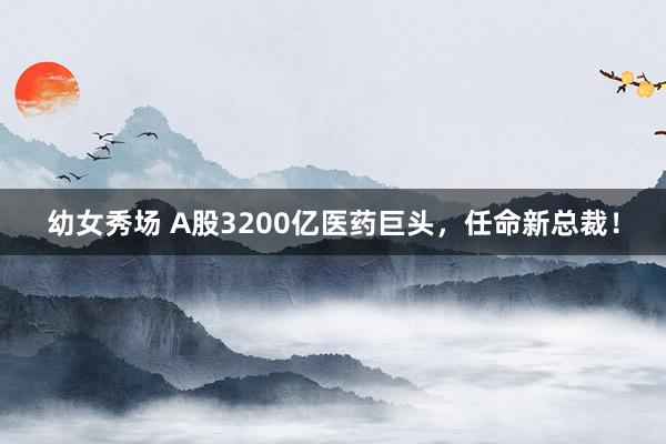 幼女秀场 A股3200亿医药巨头，任命新总裁！