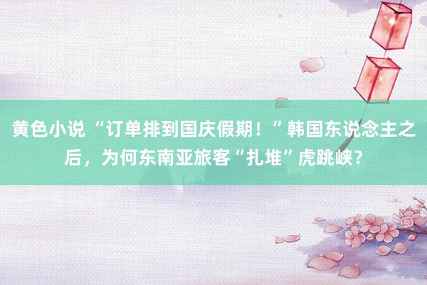 黄色小说 “订单排到国庆假期！”韩国东说念主之后，为何东南亚旅客“扎堆”虎跳峡？