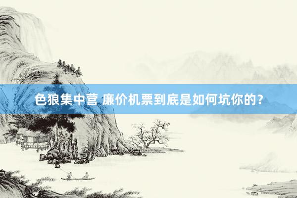 色狼集中营 廉价机票到底是如何坑你的？