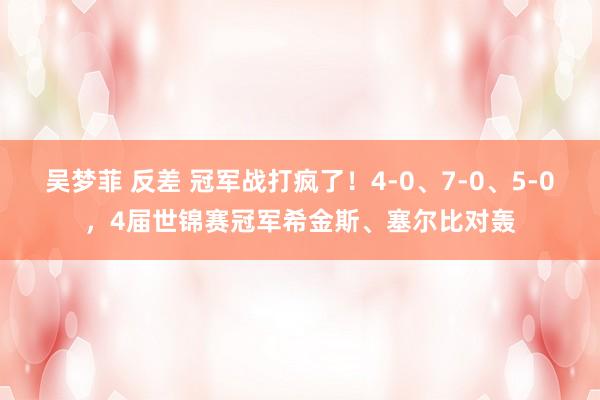 吴梦菲 反差 冠军战打疯了！4-0、7-0、5-0，4届世锦赛冠军希金斯、塞尔比对轰