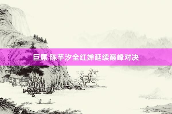 巨屌 陈芋汐全红婵延续巅峰对决