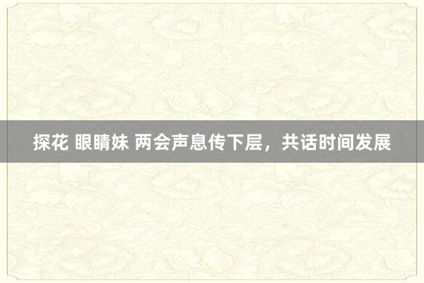 探花 眼睛妹 两会声息传下层，共话时间发展