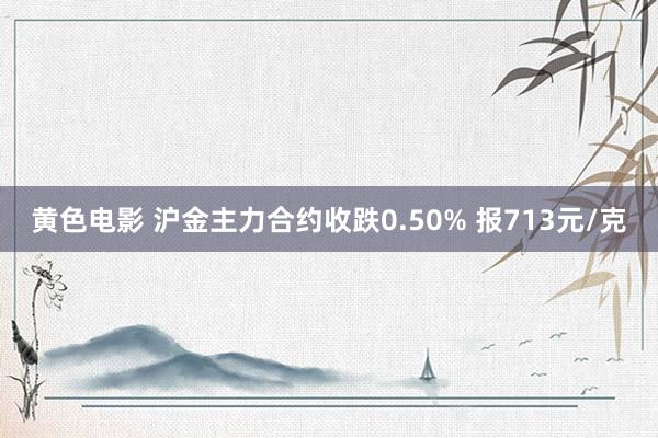 黄色电影 沪金主力合约收跌0.50% 报713元/克