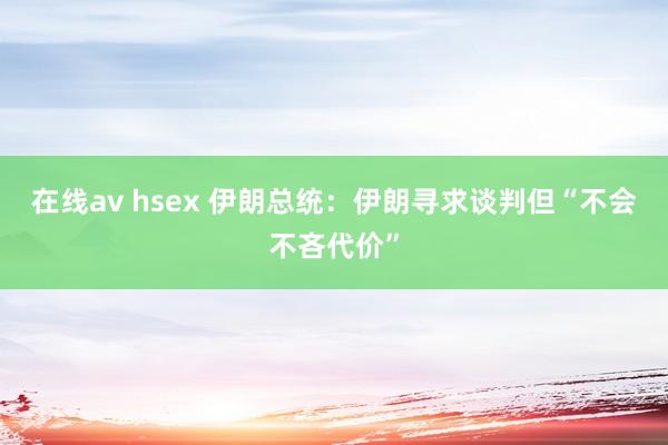 在线av hsex 伊朗总统：伊朗寻求谈判但“不会不吝代价”