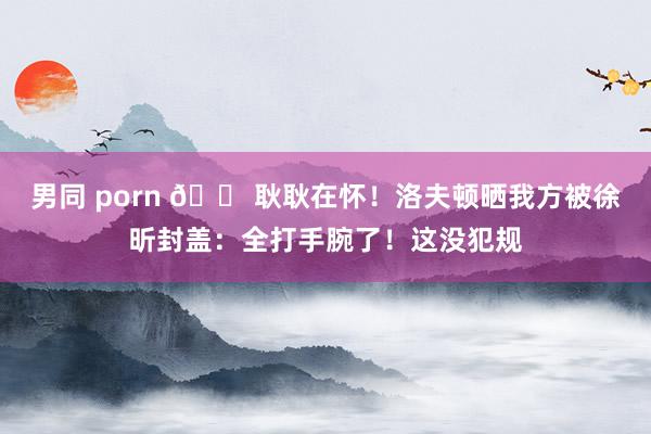男同 porn 😠耿耿在怀！洛夫顿晒我方被徐昕封盖：全打手腕了！这没犯规