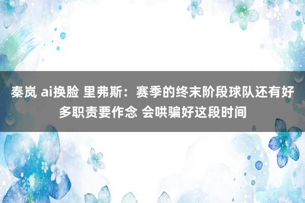 秦岚 ai换脸 里弗斯：赛季的终末阶段球队还有好多职责要作念 会哄骗好这段时间