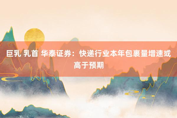 巨乳 乳首 华泰证券：快递行业本年包裹量增速或高于预期